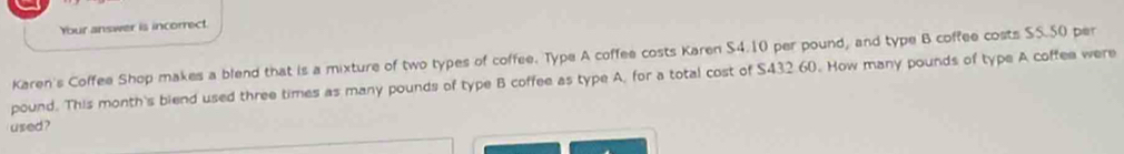 Your answer is incorrect. 
Karen's Coffee Shop makes a blend that is a mixture of two types of coffee. Type A coffee costs Karen S4.10 per pound, and type B coffee costs SS.50 per
pound. This month's biend used three times as many pounds of type B coffee as type A, for a total cost of S432.60. How many pounds of type A coffee were 
used ?