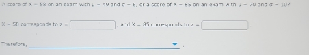 A scare of x=58 on an exam with mu =49 and sigma -6 , or a score of X=85 on an exam with mu =70 and sigma =10 7
X-58 corresponds to z=□ , and x=85 corresponds to z=□. 
Therefore,