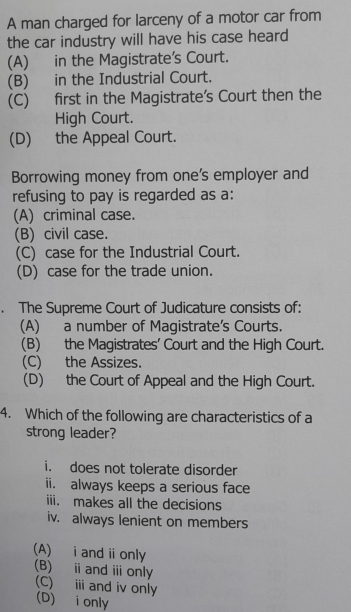 A man charged for larceny of a motor car from
the car industry will have his case heard
(A) in the Magistrate's Court.
(B) in the Industrial Court.
(C) first in the Magistrate’s Court then the
High Court.
(D) the Appeal Court.
Borrowing money from one's employer and
refusing to pay is regarded as a:
(A) criminal case.
(B) civil case.
(C) case for the Industrial Court.
(D) case for the trade union.
. The Supreme Court of Judicature consists of:
(A) a number of Magistrate's Courts.
(B) the Magistrates' Court and the High Court.
(C) the Assizes.
(D) the Court of Appeal and the High Court.
4. Which of the following are characteristics of a
strong leader?
i. does not tolerate disorder
ii. always keeps a serious face
iii. makes all the decisions
iv. always lenient on members
(A) i and ⅱonly (B) ⅱandⅲonly
(C) i and iv only
(D) i only