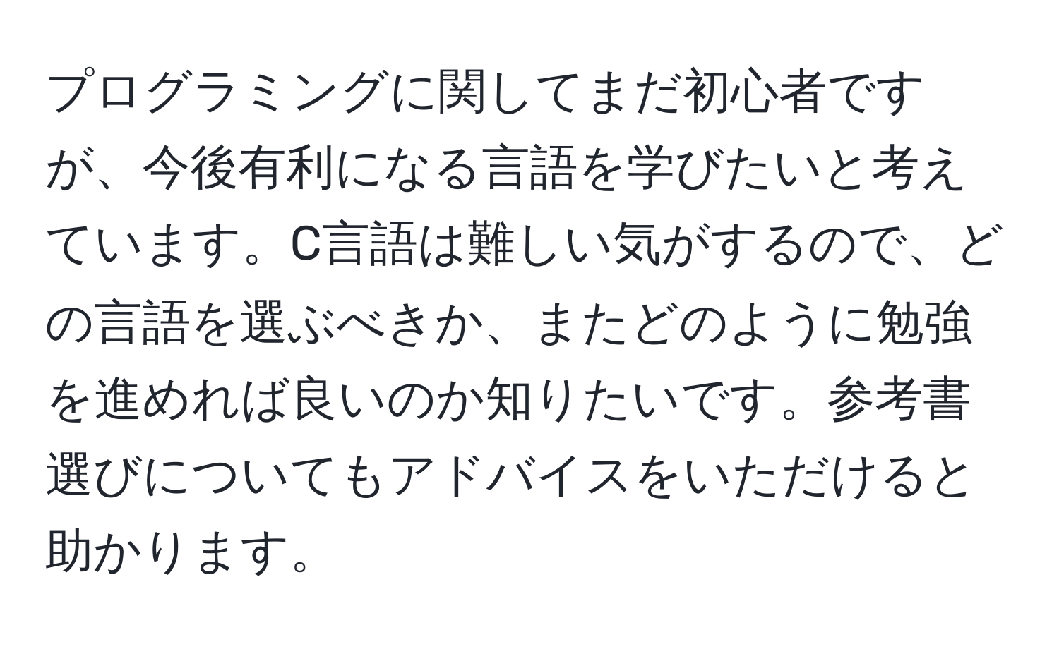 プログラミングに関してまだ初心者ですが、今後有利になる言語を学びたいと考えています。C言語は難しい気がするので、どの言語を選ぶべきか、またどのように勉強を進めれば良いのか知りたいです。参考書選びについてもアドバイスをいただけると助かります。