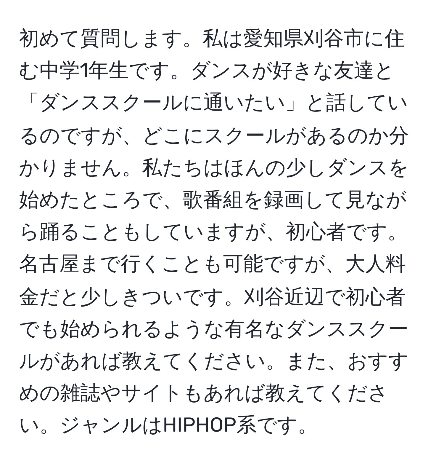 初めて質問します。私は愛知県刈谷市に住む中学1年生です。ダンスが好きな友達と「ダンススクールに通いたい」と話しているのですが、どこにスクールがあるのか分かりません。私たちはほんの少しダンスを始めたところで、歌番組を録画して見ながら踊ることもしていますが、初心者です。名古屋まで行くことも可能ですが、大人料金だと少しきついです。刈谷近辺で初心者でも始められるような有名なダンススクールがあれば教えてください。また、おすすめの雑誌やサイトもあれば教えてください。ジャンルはHIPHOP系です。