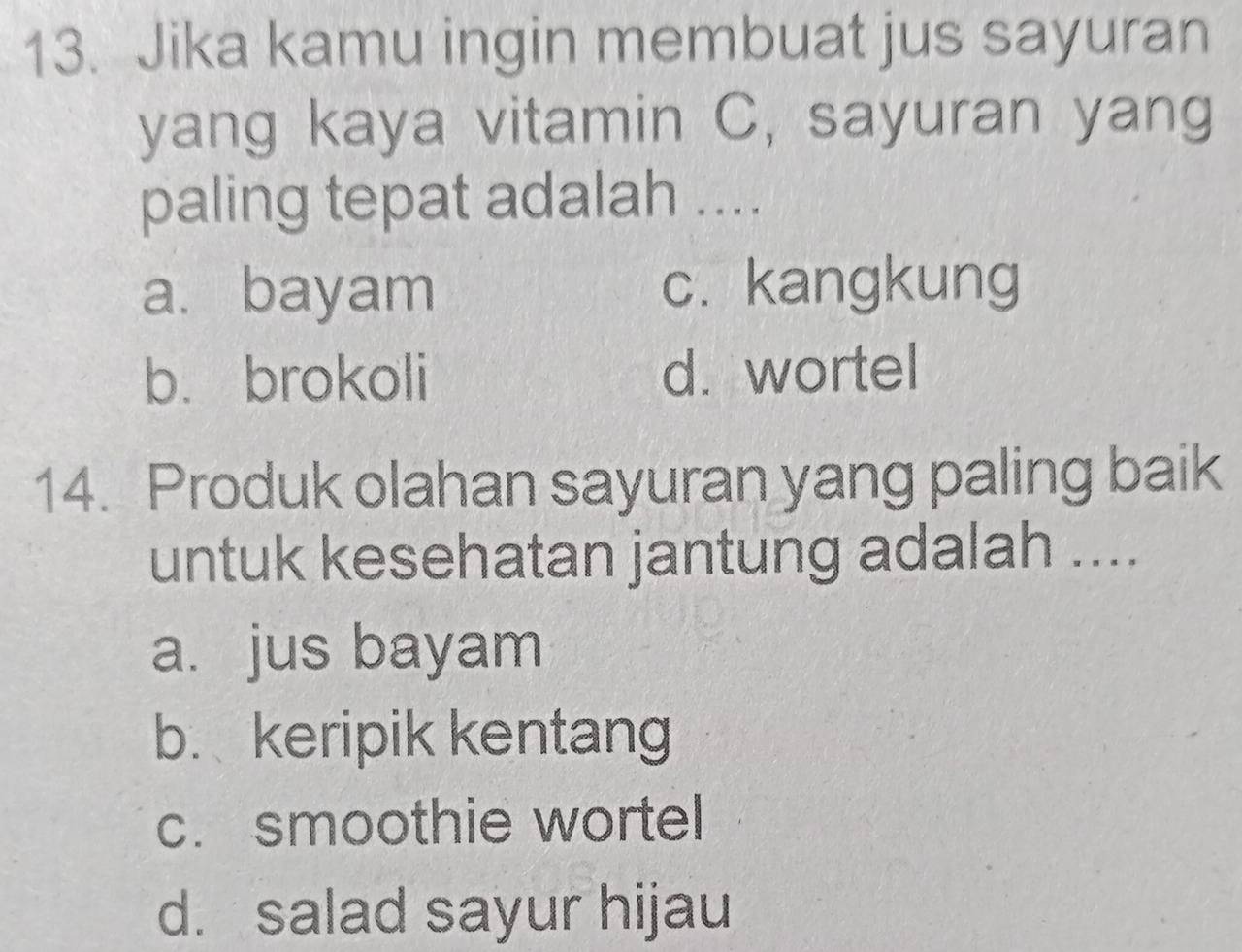 Jika kamu ingin membuat jus sayuran
yang kaya vitamin C, sayuran yang
paling tepat adalah ....
a. bayam c. kangkung
b. brokoli d. wortel
14. Produk olahan sayuran yang paling baik
untuk kesehatan jantung adalah ....
a. jus bayam
b. keripik kentang
c. smoothie wortel
d. salad sayur hijau