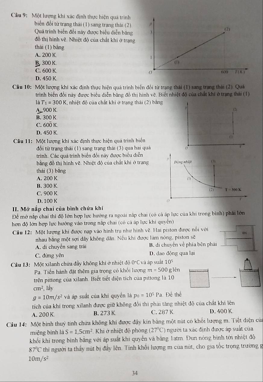 Một lượng khí xác định thực hiện quá trình
biển đổi từ trạng thái (1) sang trạng thái (2).
Quá trình biến đổi này được biểu diễn bằng
đồ thị hình vẽ. Nhiệt độ của chất khí ở trạng
thái (1) bằng
A. 200 K
B, 300 K.
C. 600 K.
D. 450 K.
Câu 10: Một lượng khí xác định thực hiện quá trình biển đồi từ trạng thái (1) sang trạng thái (2). Quá
trình biến đồi này được biểu diễn bằng đồ thị hình vẽ. Biết nhiệt độ của chất khi ở trang thái (1)
là T_1=300K , nhiệt độ của chất khi ở trạng thái (2) bằng
A. 900 K.
B. 300 K.
C. 600 K.
D. 450 K.
Câu 11: Một lượng khí xác định thực hiện quả trình biển
đổi từ trạng thái (1) sang trạng thái (3) qua hai quá
trình. Các quá trình biến đồi này được biểu diễn
bằng đồ thị hình vẽ. Nhiệt độ của chất khi ở trạng
thái (3) bằng
A. 200 K.
B. 300 K.
C. 900 K.
D. 100 K 
II. Mở nắp chai của bình chứa khí
Để mở nắp chai thì độ lớn hợp lực hướng ra ngoài nắp chai (có cả áp lực của khi trong bình) phải lớn
hơn độ lớn hợp lực hướng vào trong nắp chai (có cả áp lực khi quyền)
Câu 12: Một lượng khí được nạp vào hình trụ như hình về. Hai piston được nổi với
Kh
nhau bằng một sợi dây không dãn. Nếu khí được làm nóng, piston sẽ
A. di chuyển sang trái B. di chuyển về phía bên phải
C. đứng yên D. dao động qua lại
Câu 13: Một xilanh chứa đầy không khí ở nhiệt độ 0°C và áp suất 10^5
Pa. Tiến hành đặt thêm gia trọng có khổi lượng m=500 g lên
trên pittong của xilanh. Biết tiết diện tích của pittong là 10
cm^2, . lầy
g=10m/s^2 và áp suất của khí quyền là p_0=10^5Pa Để thể
tích của khí trong xilanh được giữ không đổi thì phải tăng nhiệt độ của chất khí lên
A. 200 K B. 273 K C. 287 K D. 400 K.
Câu 14: Một bình thuỷ tinh chứa không khi được đậy kín bằng một nút có khối lượng m. Tiết diện của
miệng bình là S=1,5cm^2 Khi ở nhiệt độ phòng (27°C) người ta xác định được áp suất của
khối khí trong bình bằng với áp suất khí quyển và bằng 1atm. Đun nóng bình tới nhiệt độ
87°C thì người ta thầy nút bị đẩy lên. Tinh khối lượng m của nút, cho gia tốc trọng trường g
10m/s^2
34