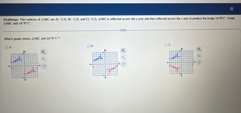 Challenge The vertices of △ ABC are A(-2,4), B(-2,3) and C(-5,2). △ ABC is reflected across the y-axis and then reflected across the x-axis to produce the image △ Aoverline BC Graph
△ ABC and △ ABC
Which graph shows △ ABC and △ Aoverline BC
A 
B.