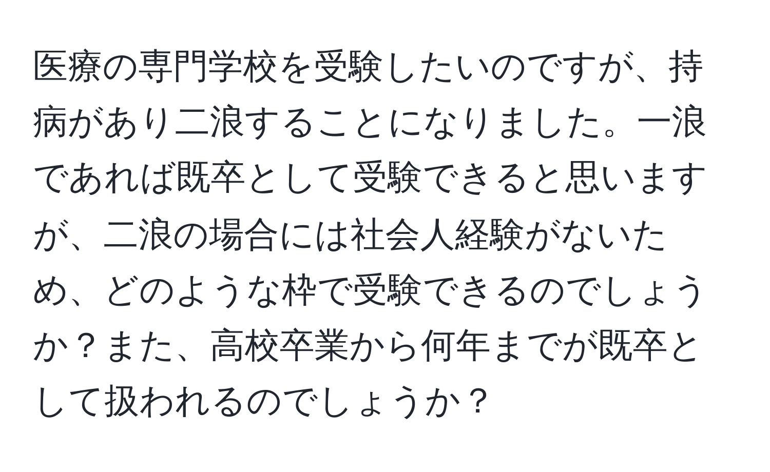 医療の専門学校を受験したいのですが、持病があり二浪することになりました。一浪であれば既卒として受験できると思いますが、二浪の場合には社会人経験がないため、どのような枠で受験できるのでしょうか？また、高校卒業から何年までが既卒として扱われるのでしょうか？