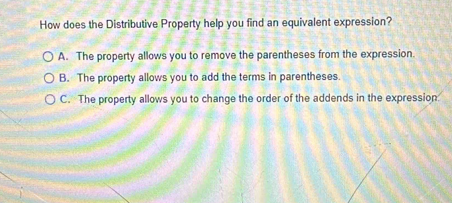 How does the Distributive Property help you find an equivalent expression?
A. The property allows you to remove the parentheses from the expression.
B. The property allows you to add the terms in parentheses.
C. The property allows you to change the order of the addends in the expression