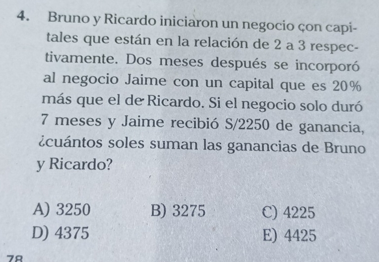 Bruno y Ricardo iniciaron un negocio çon capi-
tales que están en la relación de 2 a 3 respec-
tivamente. Dos meses después se incorporó
al negocio Jaime con un capital que es 20%
más que el de Ricardo. Si el negocio solo duró
7 meses y Jaime recibió S/2250 de ganancia,
¿cuántos soles suman las ganancias de Bruno
y Ricardo?
A) 3250 B) 3275 C) 4225
D) 4375 E) 4425
78