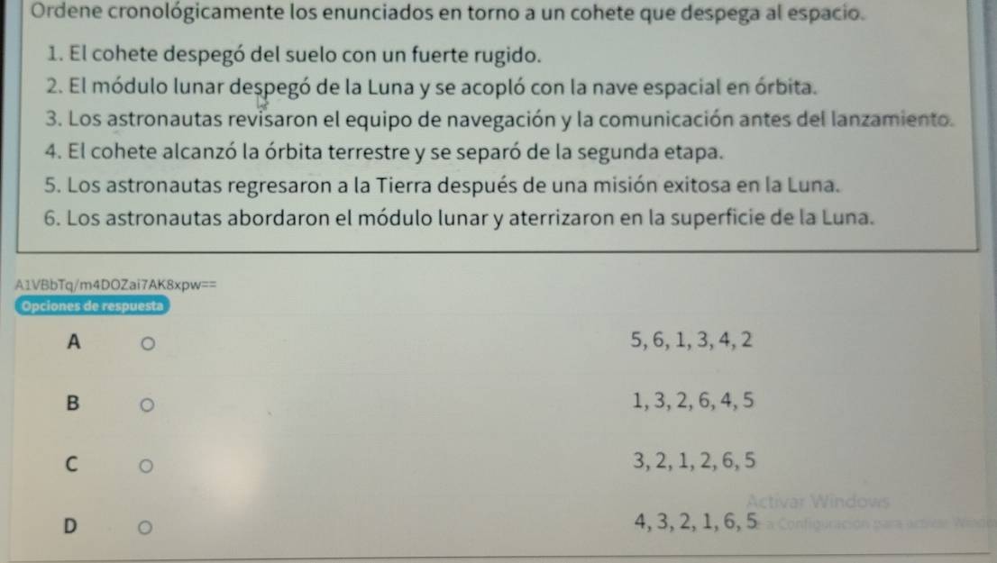 Ordene cronológicamente los enunciados en torno a un cohete que despega al espacio.
1. El cohete despegó del suelo con un fuerte rugido.
2. El módulo lunar despegó de la Luna y se acopló con la nave espacial en órbita.
3. Los astronautas revisaron el equipo de navegación y la comunicación antes del lanzamiento.
4. El cohete alcanzó la órbita terrestre y se separó de la segunda etapa.
5. Los astronautas regresaron a la Tierra después de una misión exitosa en la Luna.
6. Los astronautas abordaron el módulo lunar y aterrizaron en la superficie de la Luna.
A1VBbTq/m4DOZai7AK8xpw==
Opciones de respuesta
A 5, 6, 1, 3, 4, 2
B 1, 3, 2, 6, 4, 5
C 3, 2, 1, 2, 6, 5
D 4, 3, 2, 1, 6, 5