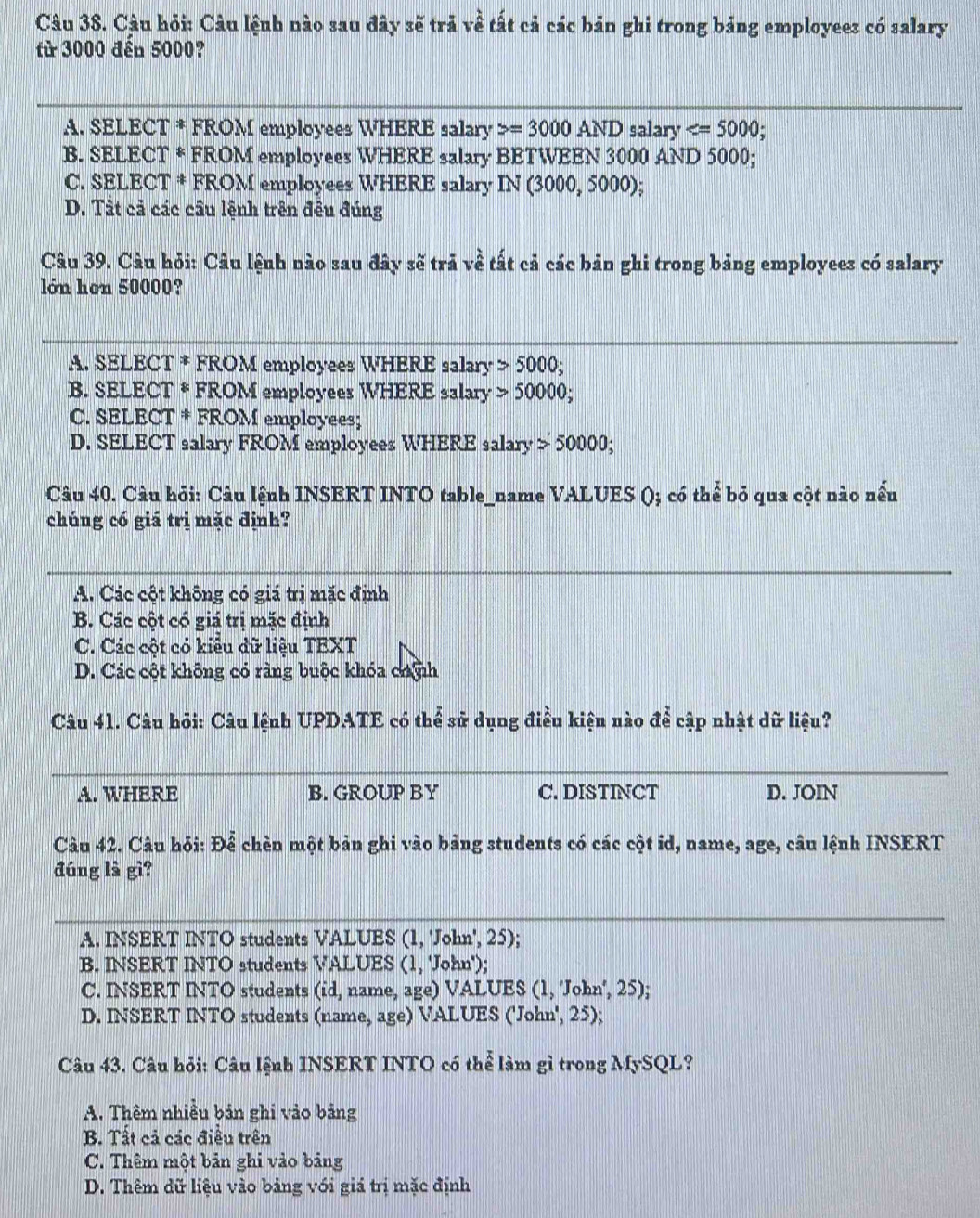 Câu hỏi: Câu lệnh nào sau đây sẽ trả về tất cả các bản ghi trong bảng employees có salary
fừ 3000 đến 5000?
A. SELECT * FROM employees WHERE salary =3000AND salary
B. SELECT * FROM employees WHERE salary BETWEEN 3000 AND 5000;
C. SELECT * FROM employees WHERE salary IN(3000,5000)
D. Tất cả các cầu lệnh trên đều đúng
Câu 39. Câu hỏi: Câu lệnh nào sau đây sẽ trả về tất cả các bản ghi trong bảng employees có salary
lớn hơn 50000?
A. SELECT * FROM employees WHERE salary 5000;
B. SELECT * FROM employees WHERE salary 50000;
C. SELECT * FROM employees;
D. SELECT salary FROM employees WHERE salary 50000;
Câu 40. Câu hỏi: Câu lệnh INSERT INTO table_name VALUES (); có thể bỏ qua cột nào nếu
chúng có giá trị mặc định?
A. Các cột không có giá trị mặc định
B. Các cột có giá trị mặc định
C. Các cột có kiểu dữ liệu TEXT
D. Các cột không có ràng buộc khóa chnh
Câu 41. Câu hỏi: Câu lệnh UPDATE có thể sử dụng điều kiện nào để cập nhật dữ liệu?
A. WHERE B. GROUP BY C. DISTINCT D. JOIN
Câu 42. Câu hỏi: Để chèn một bản ghi vào bảng students có các cột id, name, age, câu lệnh INSERT
đúng là gì?
A. INSERT INTO students VALUES (1, 'John', 25);
B. INSERT INTO students VALUES (1, 'John');
C. INSERT INTO students (id, name, age) VALUES (1, 'John', 25);
D. INSERT INTO students (name, age) VALUES ('John', 25);
Câu 43. Câu hỏi: Câu lệnh INSERT INTO có thể làm gì trong MySQL?
A. Thêm nhiều bản ghi vào bảng
B. Tất cả các điều trên
C. Thêm một bản ghi vào bảng
D. Thêm dữ liệu vào bảng với giá trị mặc định