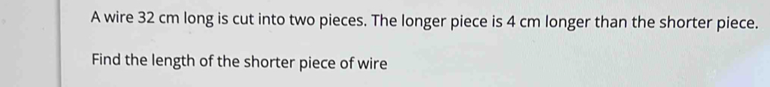 A wire 32 cm long is cut into two pieces. The longer piece is 4 cm longer than the shorter piece. 
Find the length of the shorter piece of wire