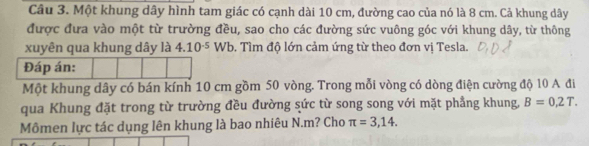 Một khung dây hình tam giác có cạnh dài 10 cm, đường cao của nó là 8 cm. Cả khung dây 
được đưa vào một từ trường đều, sao cho các đường sức vuông góc với khung dây, từ thông 
xuyên qua khung dây là 4.10^(-5)Wb. Tìm độ lớn cảm ứng từ theo đơn vị Tesla. 
Đáp án: 
Một khung dây có bán kính 10 cm gồm 50 vòng. Trong mỗi vòng có dòng điện cường độ 10 A đi 
qua Khung đặt trong từ trường đều đường sức từ song song với mặt phẳng khung, B=0,2T. 
Mômen lực tác dụng lên khung là bao nhiêu N. m? Cho π =3,14.