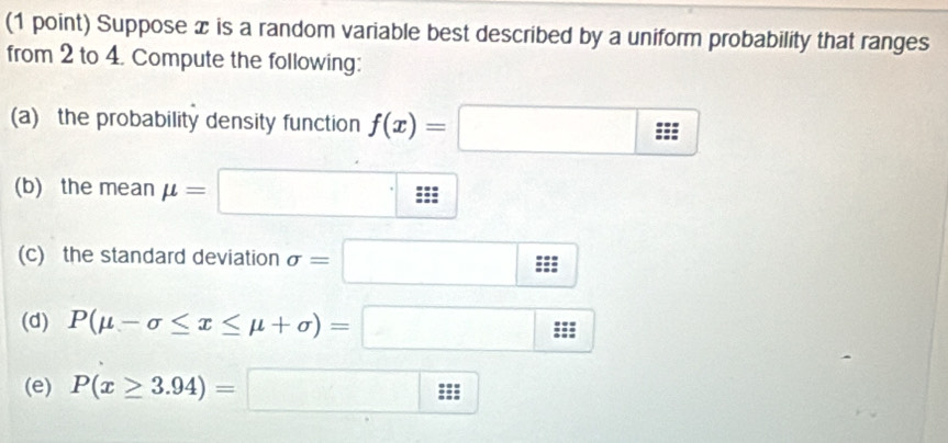 Suppose x is a random variable best described by a uniform probability that ranges 
from 2 to 4. Compute the following: 
(a) the probability density function f(x)=□
(b) the mean mu =□
(c) the standard deviation sigma =□
(d) P(mu -sigma ≤ x≤ mu +sigma )=□
(e) P(x≥ 3.94)=□