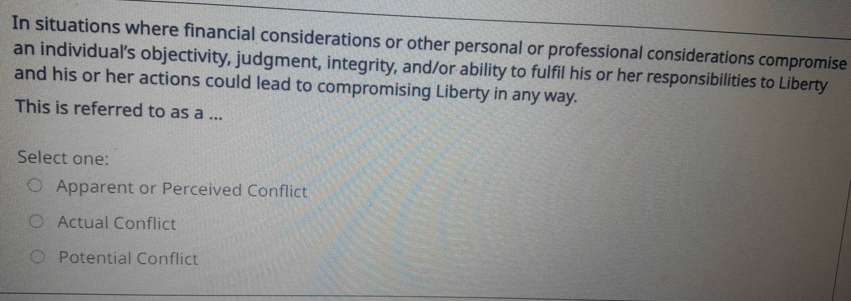 In situations where financial considerations or other personal or professional considerations compromise
an individual’s objectivity, judgment, integrity, and/or ability to fulfil his or her responsibilities to Liberty
and his or her actions could lead to compromising Liberty in any way.
This is referred to as a ...
Select one:
Apparent or Perceived Conflict
Actual Conflict
Potential Conflict