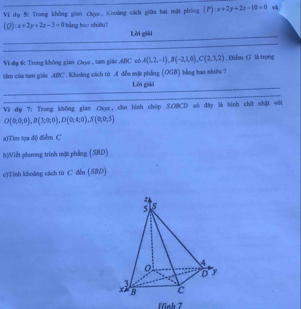 Ví dụ 5: Trong không gian Oxyz, Khoảng cách giữa hai mặt phẳng (P): x+2y+2z-10=0 và 
(2): x+2y+2z-3=0 bằng bao nhiêu? 
Lời giải 
Ví dụ 6: Trong không gian Oxyz , tam giác ABC có A(1,2,-1), B(-2,1,0), C(2,3,2). Điểm G là trọng 
tâm của tam giác ABC. Khoảng cách từ A đến mặt phẳng (OGB) bằng bao nhiêu ? 
Lời giải 
Ví dụ 7: Trong không gian Oxyz, cho hình chóp S. OBCD có đáy là hình chữ nhật với
O(0;0;0), B(3;0;0), D(0;4;0), S(0;0;5)
a)Tìm tọa độ điểm C 
b)Viết phương trình mặt phẳng (SBD) 
c)Tính khoảng cách từ C đến (SBD) 
Hình 7