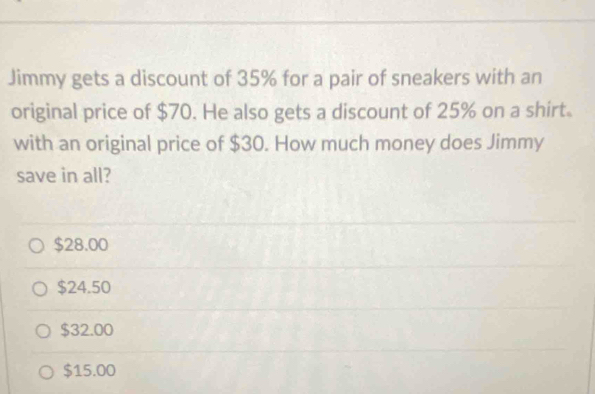 Jimmy gets a discount of 35% for a pair of sneakers with an
original price of $70. He also gets a discount of 25% on a shirt.
with an original price of $30. How much money does Jimmy
save in all?
$28.00
$24.50
$32.00
$15.00