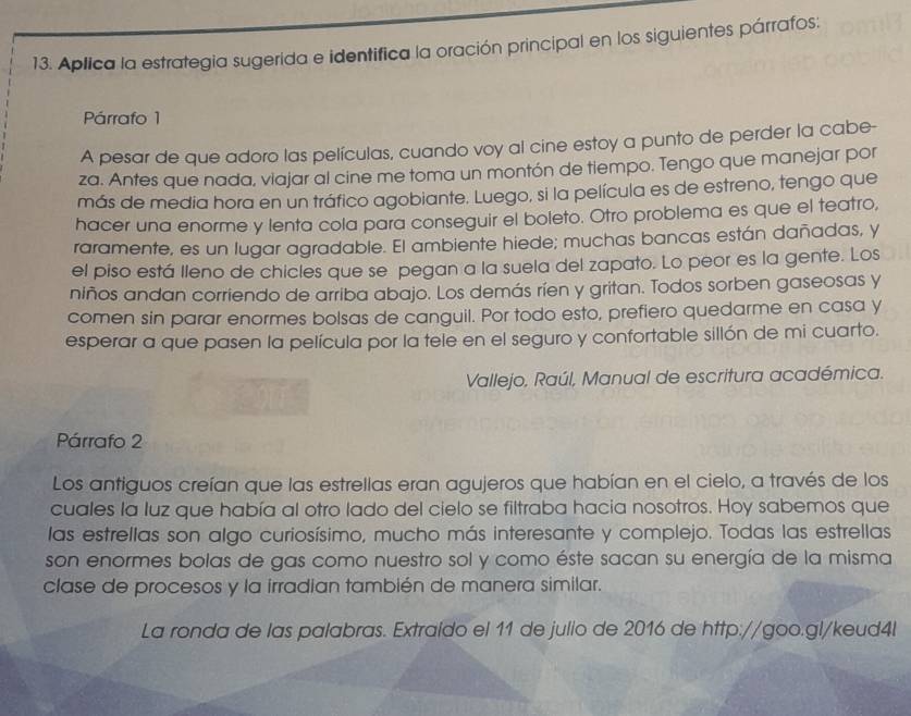 Aplica la estrategia sugerida e identifica la oración principal en los siguientes párrafos:
Párrafo 1
A pesar de que adoro las películas, cuando voy al cine estoy a punto de perder la cabe-
za. Antes que nada, viajar al cine me toma un montón de tiempo. Tengo que manejar por
más de media hora en un tráfico agobiante. Luego, si la película es de estreno, tengo que
hacer una enorme y lenta cola para conseguir el boleto. Otro problema es que el teatro,
raramente, es un lugar agradable. El ambiente hiede; muchas bancas están dañadas, y
el piso está Ileno de chicles que se pegan a la suela del zapato. Lo peor es la gente. Los
niños andan corriendo de arriba abajo. Los demás ríen y gritan. Todos sorben gaseosas y
comen sin parar enormes bolsas de canguil. Por todo esto, prefiero quedarme en casa y
esperar a que pasen la película por la tele en el seguro y confortable sillón de mi cuarto.
Vallejo, Raúl, Manual de escritura académica.
Párrafo 2
Los antiguos creían que las estrellas eran agujeros que habían en el cielo, a través de los
cuales la luz que había al otro lado del cielo se filtraba hacia nosotros. Hoy sabemos que
las estrellas son algo curiosísimo, mucho más interesante y complejo. Todas las estrellas
son enormes bolas de gas como nuestro sol y como éste sacan su energía de la misma
clase de procesos y la irradian también de manera similar.
La ronda de las palabras. Extraído el 11 de julio de 2016 de http://goo.gl/keud4l