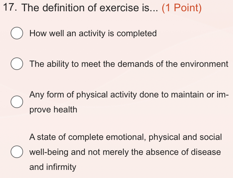 The definition of exercise is... (1 Point)
How well an activity is completed
The ability to meet the demands of the environment
Any form of physical activity done to maintain or im-
prove health
A state of complete emotional, physical and social
well-being and not merely the absence of disease
and infirmity