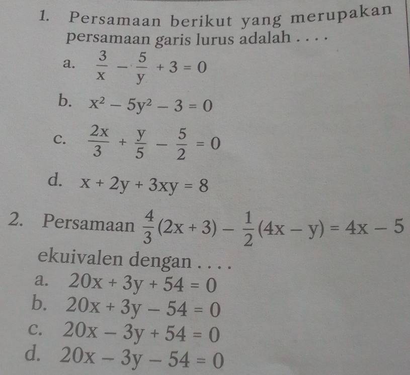 Persamaan berikut yang merupakan
persamaan garis lurus adalah . . . .
a.  3/x - 5/y +3=0
b. x^2-5y^2-3=0
C.  2x/3 + y/5 - 5/2 =0
d. x+2y+3xy=8
2. Persamaan  4/3 (2x+3)- 1/2 (4x-y)=4x-5
ekuivalen dengan . . . .
a. 20x+3y+54=0
b. 20x+3y-54=0
C. 20x-3y+54=0
d. 20x-3y-54=0