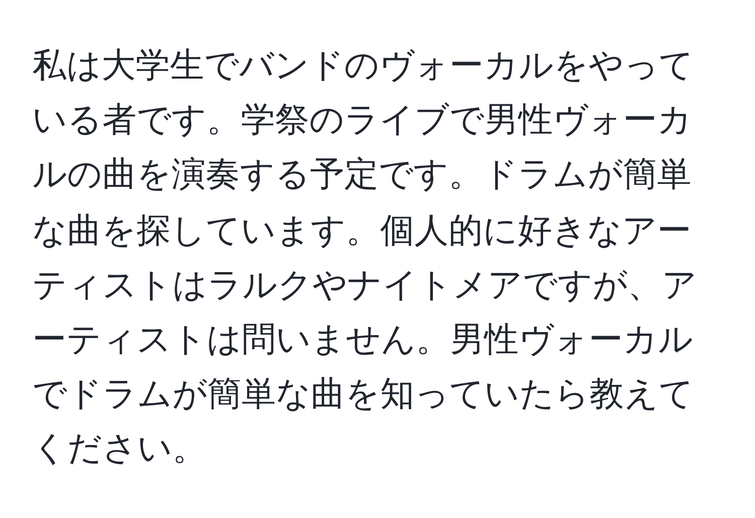 私は大学生でバンドのヴォーカルをやっている者です。学祭のライブで男性ヴォーカルの曲を演奏する予定です。ドラムが簡単な曲を探しています。個人的に好きなアーティストはラルクやナイトメアですが、アーティストは問いません。男性ヴォーカルでドラムが簡単な曲を知っていたら教えてください。