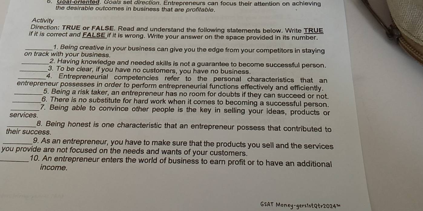 Goal-oriented. Goals set direction. Entrepreneurs can focus their attention on achieving 
the desirable outcomes in business that are profitable. 
Activity 
Direction: TRUE or FALSE. Read and understand the following statements below. Write TRUE 
if it is correct and FALSE if it is wrong. Write your answer on the space provided in its number. 
_1. Being creative in your business can give you the edge from your competitors in staying 
on track with your business. 
_2. Having knowledge and needed skills is not a guarantee to become successful person. 
_3. To be clear, if you have no customers, you have no business. 
_4. Entrepreneurial competencies refer to the personal characteristics that an 
entrepreneur possesses in order to perform entrepreneurial functions effectively and efficiently. 
_5. Being a risk taker, an entrepreneur has no room for doubts if they can succeed or not. 
_6. There is no substitute for hard work when it comes to becoming a successful person. 
_7. Being able to convince other people is the key in selling your ideas, products or 
services. 
_8. Being honest is one characteristic that an entrepreneur possess that contributed to 
their success. 
_9. As an entrepreneur, you have to make sure that the products you sell and the services 
you provide are not focused on the needs and wants of your customers. 
_10. An entrepreneur enters the world of business to earn profit or to have an additional 
income. 
GSAT Money-gers1stQtr2024