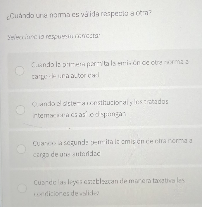 ¿Cuándo una norma es válida respecto a otra?
Seleccione la respuesta correcta:
Cuando la primera permita la emisión de otra norma a
cargo de una autoridad
Cuando el sistema constitucional y los tratados
internacionales así lo dispongan
Cuando la segunda permita la emisión de otra norma a
cargo de una autoridad
Cuando las leyes establezcan de manera taxativa las
condiciones de validez