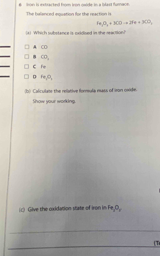 Iron is extracted from iron oxide in a blast furnace.
The balanced equation for the reaction is
Fe_2O_3+3COto 2Fe+3CO_2
(a) Which substance is oxidised in the reaction?
_
A CO 
_
B CO_2
_
C Fe
_
D Fe_2O_3
(b) Calculate the relative formula mass of iron oxide.
Show your working.
(c) Give the oxidation state of iron in Fe_2O_3, 
_
_( T