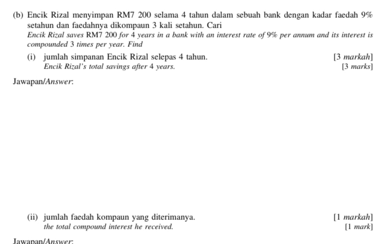 Encik Rizal menyimpan RM7 200 selama 4 tahun dalam sebuah bank dengan kadar faedah 9%
setahun dan faedahnya dikompaun 3 kali setahun. Cari 
Encik Rizal saves RM7 200 for 4 years in a bank with an interest rate of 9% per annum and its interest is 
compounded 3 times per year. Find 
(i) jumlah simpanan Encik Rizal selepas 4 tahun. [3 markah] 
Encik Rizal’s total savings after 4 years. [3 marks] 
Jawapan/Answer: 
(ii) jumlah faedah kompaun yang diterimanya. [1 markah] 
the total compound interest he received. 
[1 mark] 
Iawapan/Answer