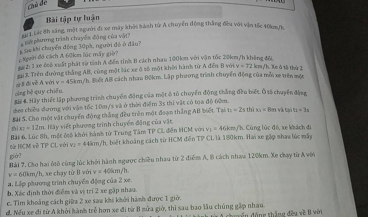 Chủ để
U
Bài tập tự luận
Bài 1. Lúc 8h sáng, một người đi xe máy khởi hành từ A chuyển động thẳng đều với vận tốc 40km/h.
Viết phương trình chuyển động của vật?
h. Sau khi chuyển động 30ph, người đó ở đâu?
c Người đó cách A 60km lúc mấy giờ?
Bài 2: 1 xe ôtô xuất phát từ tỉnh A đến tỉnh B cách nhau 100km với vận tốc 20km/h không đối
Bài 3. Trên đường thẳng AB, cùng một lúc xe ô tô một khởi hành từ A đến B với v=72km/h. Xe ô tô thứ 2
từ B đi về A với v=45km/h. Biết AB cách nhau 80km. Lập phương trình chuyển động của mỗi xe trên một
cùng hệ quy chiếu.
Bài 4. Hãy thiết lập phương trình chuyển động của một ô tô chuyển động thẳng đều biết. Ô tô chuyển động
theo chiều dương với vận tốc 10m/s và ở thời điểm 3s thì vật có tọa độ 60m.
Bài 5. Cho một vật chuyển động thẳng đều trên một đoạn thẳng AB biết. Tại t_1=2s thì x_1=8m và tại t_2=3s
thì x_2=12m h. Hãy viết phương trình chuyến động của vật.
Bài 6. Lúc 8h, một ôtô khởi hành từ Trung Tâm TP CL đến HCM với v_1=46km/h 1. Cùng lúc đó, xe khách đi
từ HCM về TP CL với v_2=44km/h , biết khoảng cách từ HCM đến TP CL là 180km. Hai xe gặp nhau lúc mấy
giờ?
Bài 7. Cho hai ôtô cùng lúc khởi hành ngược chiều nhau từ 2 điểm A, B cách nhau 120km. Xe chạy từ A với
v=60km/h , xe chạy từ B với v=40km/h.
a. Lập phương trình chuyển động của 2 xe.
b. Xác định thời điểm và vị trí 2 xe gặp nhau.
c. Tìm khoảng cách giữa 2 xe sau khi khởi hành được 1 giờ.
d. Nếu xe đi từ A khởi hành trễ hơn xe đi từ B nửa giờ, thì sau bao lâu chúng gặp nhau.
A chuyển động thắng đều về B với