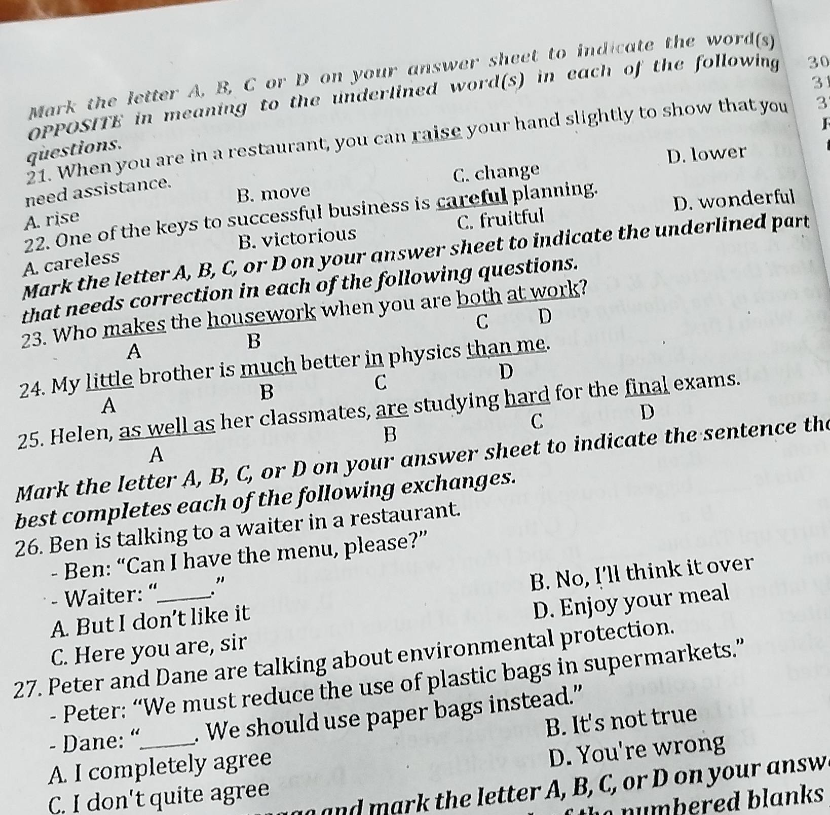 Mark the letter A, B, C or D on your answer sheet to indicate the word(s)
31
OPPOSITE in meaning to the underlined word(s) in each of the following 30
21. When you are in a restaurant, you can raise your hand slightly to show that you 3
questions.
D. lower
need assistance.
B. move C. change
D. wonderful
22. One of the keys to successful business is careful planning.
A. rise
B. victorious C. fruitful
Mark the letter A, B, C, or D on your answer sheet to indicate the underlined part
A. careless
that needs correction in each of the following questions.
23. Who makes the housework when you are both at work?
C D
A
B
24. My little brother is much better in physics than me.
B
C
D
A
25. Helen, as well as her classmates, are studying hard for the final exams.
C
D
B
A
Mark the letter A, B, C, or D on your answer sheet to indicate the sentence the
best completes each of the following exchanges.
26. Ben is talking to a waiter in a restaurant.
- Ben: “Can I have the menu, please?”
- Waiter: “ ."
A. But I don’t like it B. No, I'll think it over
C. Here you are, sir D. Enjoy your meal
27. Peter and Dane are talking about environmental protection.
- Peter: “We must reduce the use of plastic bags in supermarkets.”
- Dane: “_ . We should use paper bags instead.”
B. It's not true
A. I completely agree
D. You're wrong
n t e letter A, B, C, or D on your answ
C. I don't quite agree
h d b s