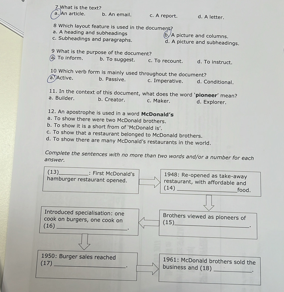 What is the text?
a. An article. b. An email. c. A report. d. A letter.
8 Which layout feature is used in the document?
a. A heading and subheadings b. A picture and columns.
c. Subheadings and paragraphs. d. A picture and subheadings.
9 What is the purpose of the document?
To inform. b. To suggest. c. To recount. d. To instruct.
10 Which verb form is mainly used throughout the document?
a. Active. b. Passive. c. Imperative. d. Conditional.
11. In the context of this document, what does the word `pioneer’ mean?
a. Builder. b. Creator. c. Maker. d. Explorer.
12. An apostrophe is used in a word McDonald's
a. To show there were two McDonald brothers.
b. To show it is a short from of ‘McDonald is’.
c. To show that a restaurant belonged to McDonald brothers.
d. To show there are many McDonald’s restaurants in the world.
Complete the sentences with no more than two words and/or a number for each
answer.
(13)_ : First McDonald’s 1948: Re-opened as take-away
hamburger restaurant opened. restaurant, with affordable and
(14) _food.
Introduced specialisation: one Brothers viewed as pioneers of
cook on burgers, one cook on
(16) _(15)_
.
.
1950: Burger sales reached 1961: McDonald brothers sold the
(17) _business and (18)_
.
.