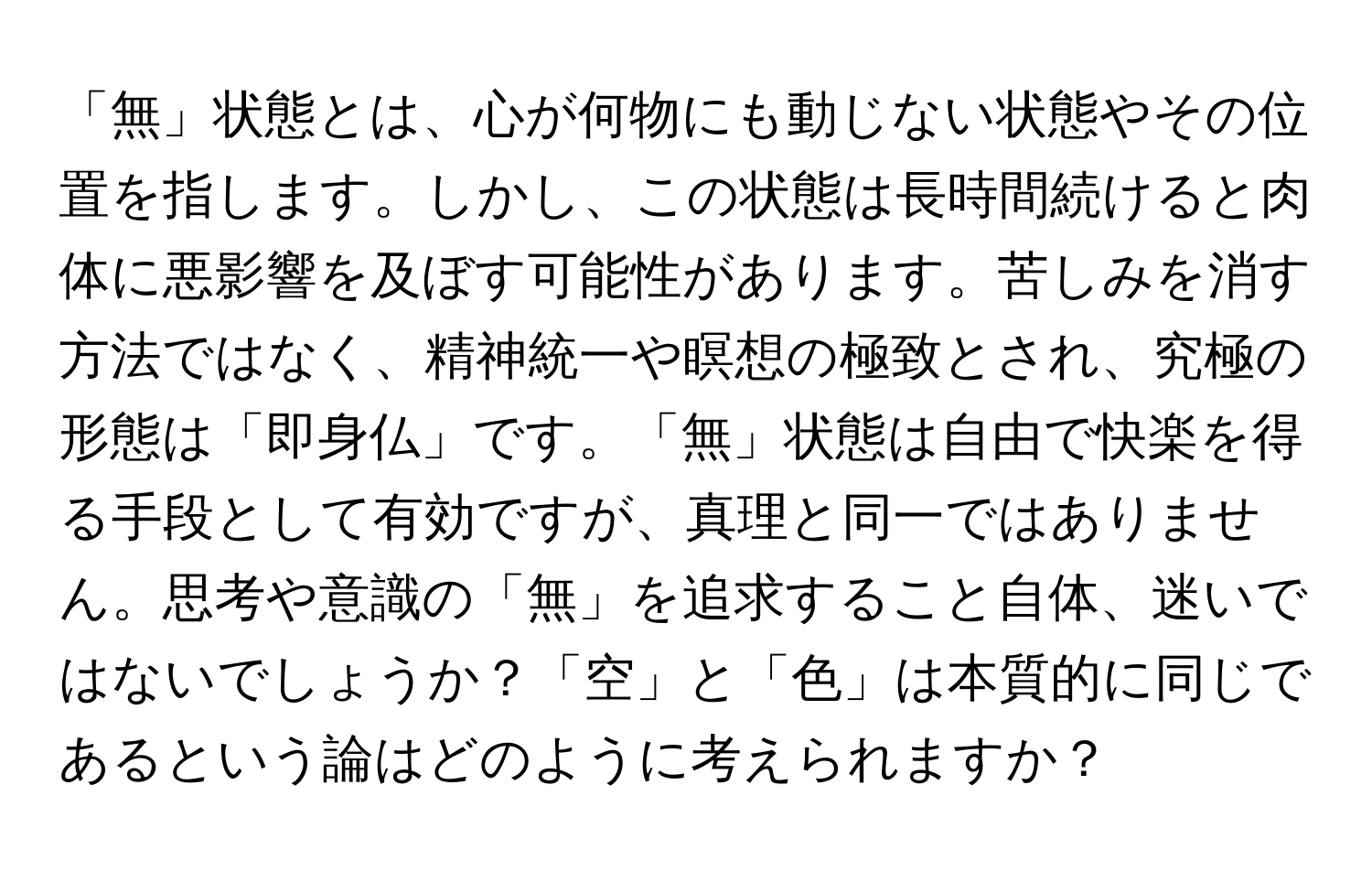 「無」状態とは、心が何物にも動じない状態やその位置を指します。しかし、この状態は長時間続けると肉体に悪影響を及ぼす可能性があります。苦しみを消す方法ではなく、精神統一や瞑想の極致とされ、究極の形態は「即身仏」です。「無」状態は自由で快楽を得る手段として有効ですが、真理と同一ではありません。思考や意識の「無」を追求すること自体、迷いではないでしょうか？「空」と「色」は本質的に同じであるという論はどのように考えられますか？