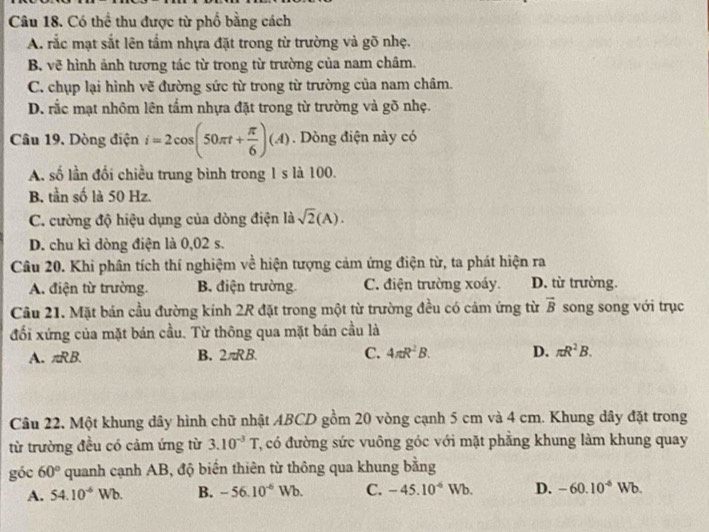 Có thể thu được từ phố bằng cách
A. rắc mạt sắt lên tấm nhựa đặt trong từ trường và gõ nhẹ.
B. vẽ hình ảnh tương tác từ trong từ trường của nam châm.
C. chụp lại hình vẽ đường sức từ trong từ trường của nam châm.
D. rắc mạt nhôm lên tấm nhựa đặt trong từ trường và gõ nhẹ.
Câu 19. Dòng điện i=2cos (50π t+ π /6 )(A). Dòng điện này có
A. số lần đổi chiều trung bình trong 1 s là 100.
B. tần số là 50 Hz.
C. cường độ hiệu dụng của dòng điện là sqrt(2)(A).
D. chu kì dòng điện là 0,02 s.
Câu 20. Khi phân tích thí nghiệm về hiện tượng cảm ứng điện từ, ta phát hiện ra
A. điện từ trường. B. điện trường C. điện trường xoáy. D. từ trường.
Câu 21. Mặt bán cầu đường kính 2R đặt trong một từ trường đều có cảm ứng từ vector B song song với trục
đối xứng của mặt bán cầu. Từ thông qua mặt bán cầu là
A. π RB
B. 2π RB. C. 4π R^2B. D. π R^2B.
Câu 22, Một khung dây hình chữ nhật ABCD gồm 20 vòng cạnh 5 cm và 4 cm. Khung dây đặt trong
từ trường đều có cảm ứng từ 3.10^(-3)T 7, có đường sức vuông góc với mặt phẳng khung làm khung quay
góc 60° quanh cạnh AB, độ biến thiên từ thông qua khung bằng
A. 54.10^(-6)Wb. B. -56.10^(-6)Wb. C. -45.10^(-6)Wb. D. -60.10^(-6)Wb.