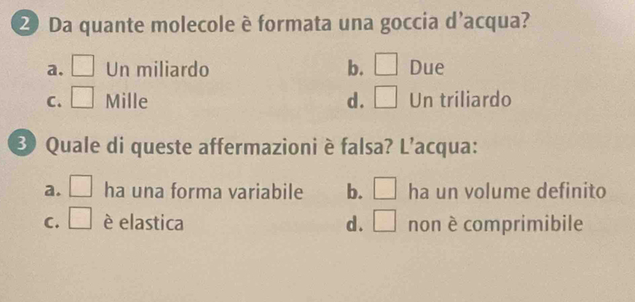 Da quante molecole è formata una goccia d'acqua?
a. □ Un miliardo b. □ Due
C. □° Mille d. □ Un triliardo
Quale di queste affermazioni è falsa? L'acqua:
a. □ ha una forma variabile b. □ ha un volume definito
C. □ è elastica d. □ non è comprimibile