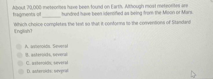 About 70,000 meteorites have been found on Earth. Although most meteorites are
fragments of_ hundred have been identified as being from the Moon or Mars.
Which choice completes the text so that it conforms to the conventions of Standard
English?
A. asteroids. Several
B. asteroids, several
C. asteroids; several
D. asteroids: several