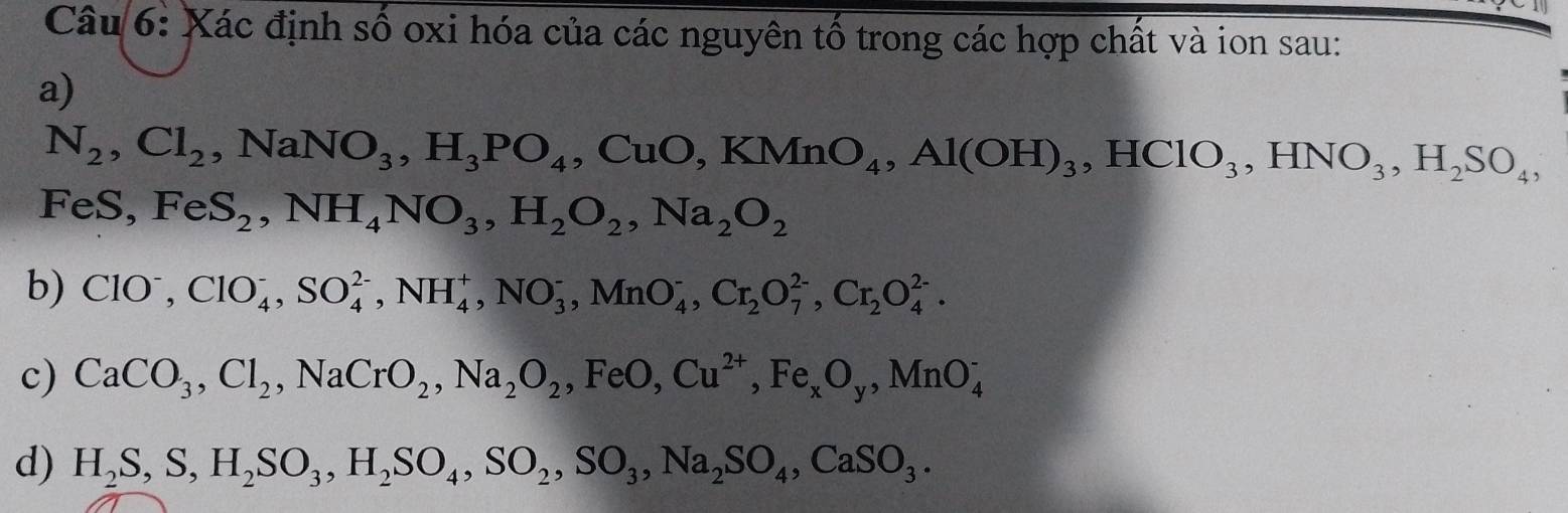 Xác định số oxi hóa của các nguyên tố trong các hợp chất và ion sau: 
a)
N_2, Cl_2, NaNO_3, H_3PO_4, CuO, KMnO_4, Al(OH)_3, HClO_3, HNO_3, H_2SO_4,
FeS, FeS_2, NH_4NO_3, H_2O_2, Na_2O_2
b) ClO^-, ClO_4^(-, SO_4^(2-), NH_4^+, NO_3^-, MnO_4^-, Cr_2)O_7^((2-), Cr_2)O_4^((2-). 
c) CaCO_3), Cl_2, NaCrO_2, Na_2O_2, FeO, Cu^(2+), Fe_xO_y, MnO_4^(-
d) H_2)S, S, H_2SO_3, H_2SO_4, SO_2, SO_3, Na_2SO_4, CaSO_3.