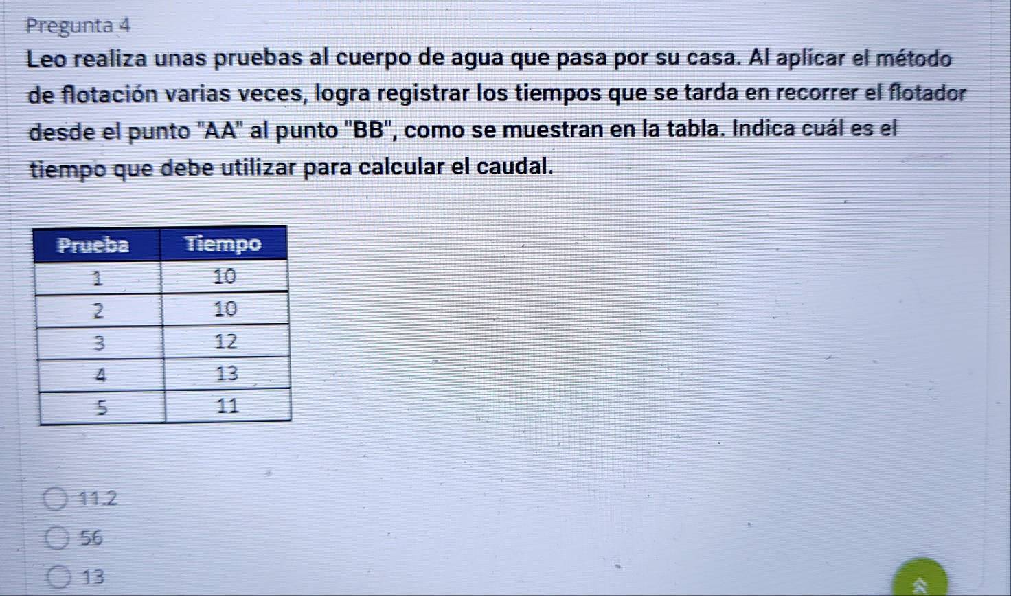 Pregunta 4
Leo realiza unas pruebas al cuerpo de agua que pasa por su casa. Al aplicar el método
de flotación varias veces, logra registrar los tiempos que se tarda en recorrer el flotador
desde el punto ''AA'' al punto 'BB'', como se muestran en la tabla. Indica cuál es el
tiempo que debe utilizar para calcular el caudal.
11.2
56
13