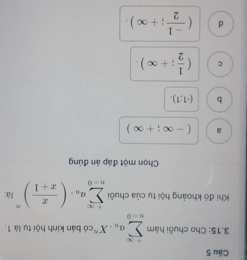 3.15: Cho chuỗi hàm sumlimits _(n=0)^(+∈fty)a_n.X^n *có bán kính hội tụ là 1.
Khi đó khoảng hội tụ của chuỗi sumlimits _(n=0)^(+∈fty)a_n· ( x/x+1 )^n là:
Chọn một đáp án đúng
a (-∈fty ;+∈fty )
b (-1;1).
C ( 1/2 ;+∈fty ).
d ( (-1)/2 ;+∈fty ).