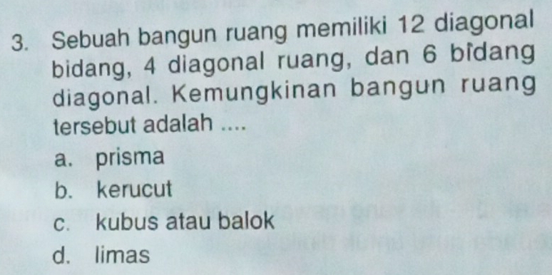 Sebuah bangun ruang memiliki 12 diagonal
bidang, 4 diagonal ruang, dan 6 bîdang
diagonal. Kemungkinan bangun ruang
tersebut adalah ....
a. prisma
b. kerucut
c. kubus atau balok
d. limas