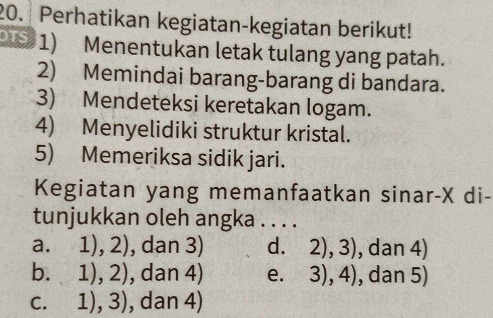 Perhatikan kegiatan-kegiatan berikut!
9 1) Menentukan letak tulang yang patah.
2) Memindai barang-barang di bandara.
3) Mendeteksi keretakan logam.
4) Menyelidiki struktur kristal.
5) Memeriksa sidik jari.
Kegiatan yang memanfaatkan sinar- X di-
tunjukkan oleh angka . . . .
a. 1), 2 ), dan 3) d. 2),3) , dan 4)
b. 1),2) , dan 4) e. 3),4) , dan 5)
C. 1),3) , dan 4)