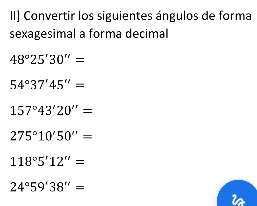 II] Convertir los siguientes ángulos de forma 
sexagesimal a forma decimal
48°25'30''=
54°37'45''=
157°43'20''=
275°10'50''=
118°5'12''=
24°59'38''=