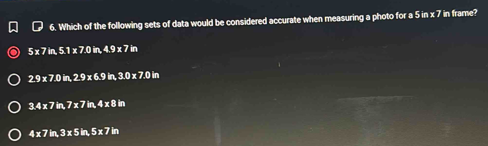 Which of the following sets of data would be considered accurate when measuring a photo for a 5 in x 7 in frame?
5* 7in, 5.1* 7.0in, 4.9* 7in
2.9* 7.0in, 2.9* 6.9in, 3.0* 7.0in
3.4* 7in, 7* 7in, 4* 8in
4* 7in, 3* 5in, 5* 7in