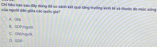 Chỉ tiêu nào sau đây dùng đế so sánh kết quả tăng trưởng kinh tế và thước đo mức sống
của người dân giữa các quốc gia?
A. GNI.
B. GDP/người.
C. GNI/người.
D. GDP.