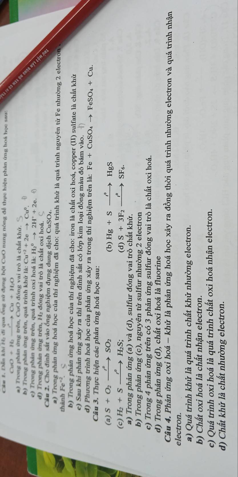 Cán 1. Dẫn khi 1 đi qua ồng sử đựng bột CưO nung nóng để thực hiện phản ứng hoá học sau:
CaO+H_2xrightarrow r°Cu+H_2O
a) Trong phản ứng trên, CuO đóng vai trò là chất khử.
e1 1V o3 w3x on 9no9 2
b) Trong phản ứng trên, quá trình khử 1a. Cu^(+2)+2eto Cu^0.
c) Trong phản ứng trên, quá trình oxi hoá la:H_2^(0to 2H^+)+2e.f2e
d ) T rong phản ứng trên, H₂ đóng vai trò là chất oxi hoá.
Câu 2. Cho định sắt vào ống nghiệm đựng dung dịch CuSO₄.
a) Trong phản ứng hoá học của thí nghiệm đã cho: quá trình khử là quá trình nguyên tử Fe nhường 2 electron 
thành Fe^(+2). .
b) Trong phản ứng hoá học của thí nghiệm đã cho: iron là chất oxi hoá, copper (II) sulfate là chất khử
c) Sau khi phản ứng xảy ra thì trên đinh sắt có lớp kim loại đồng màu đỏ bám vào.
d) Phương trình hoá học của phản ứng xảy ra trong thí nghiệm trên là: Fe+CuSO_4to FeSO_4+Cu.
Câu 3. Thực hiện các phản ứng hoá học sau:
(a) S+O_2xrightarrow r°SO_2 Hg+Sto HgS
(b)
(c) H_2+Sxrightarrow 'circ H_2S; (d) S+3F_2xrightarrow t°SF_6.
a) Trong phản ứng (a) và (d), sulfur đóng vai trò chất khử.
b) Trong phản ứng (c), nguyên tử sulfur nhường 2 electron
c) Trong 4 phản ứng trên có 3 phản ứng sulfur đóng vai trò là chất oxi hoá.
d) Trong phản ứng (d), chất oxi hoá là fluorine
Câu 4. Phản ứng oxi hoá - khử là phản ứng hoá học xảy ra đồng thời quá trình nhường electron và quá trình nhận
electron.
a) Quá trình khử là quá trình chất khử nhường electron.
b) Chất oxi hoá là chất nhận electron.
c) Quá trình oxi hoá là quá trình chất oxi hoá nhận electron.
d) Chất khử là chất nhường electron.