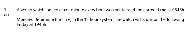 A watch which looses a half-minute every hour was set to read the correct time at 0545h
on 
Monday. Determine the time, in the 12 hour system, the watch will show on the following 
Friday at 1945h.