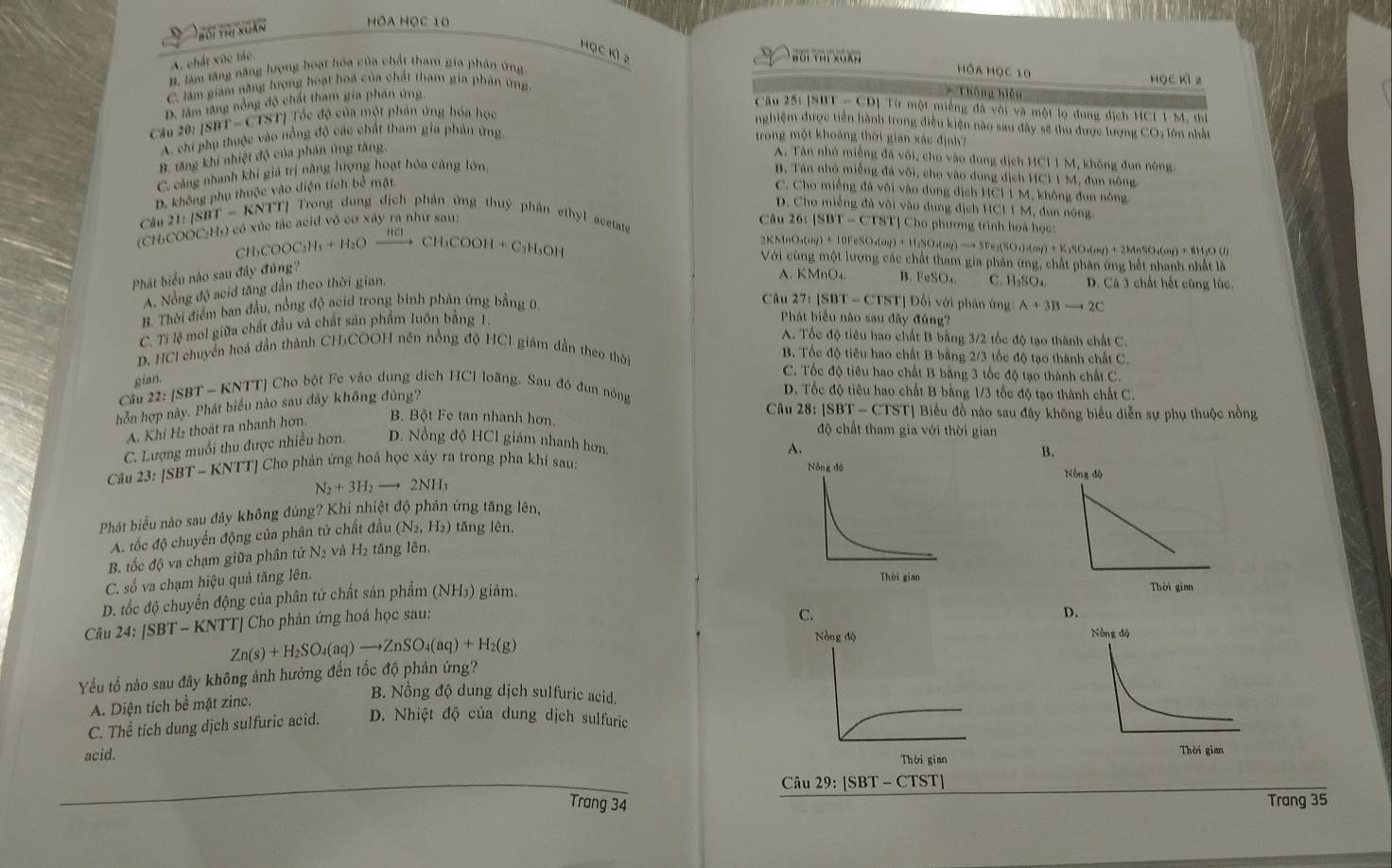 Thối Thị xuân
Hóa Học 10
Học Kì 2
A. chất xúc tác.
B làm tăng năng lượng hoạt hóa của chất tham gia phân ứng
HÔA HọC 10 học kì z
C. làm giám săng hưrợng hoạt hoá của chất tham gia phản ứng
D. lâm tăng nổng độ chất tham gia phân ứng
* Thống hiện
Câu 25t [SBT - CD] Từ một miếng đá với và một lọ đung dịch HC1 1 M, thi
Ch 20:|SBT=CTST| Tốc độ của một phân ứng hóa học
nghiệm được tiền hành trong điều kiện nào sau đây sẽ thu được lượng CO: lớn nhất
A. chi phụ thuộc vào nồng độ các chất tham gia phản ứng. trong một khoảng thời gian xác định?
B. tăng khi nhiệt độ của phản ứng tăng, A. Tân nhỏ miềng đá vôi, cho vào dung dịch HCI I M, không đun nóng.
C. cảng nhanh khi giá trị năng lượng hoạt hóa cảng lớn, B. Tán nhỏ miếng đá vôi, cho vào dung dịch HCI1 M, đun nông
D. không phụ thuộc vào diện tích bề mặt.
C. Cho miếng đã vôi vào dung dịch HCI 1 M, không đun nóng
D. Cho miềng đà vôi vào dung địch HCI 1 M, đun nóng.
Câu 21:|SBT-KNTT| T Trong dung địch phản ứng thuỷ phân ethyl acetate   Cho phương trình hoà học:
(CH:COOC:H)) có xúc tác acid vô cơ xây ra như sau:
Câu 26:
CH COOC_2H_5+H_2Oxrightarrow HClCH_3COOH+C_2H_3OH |SBT-CTST|
2KMnO₄( hp+10FeSO_4(a)+11SO_4(g)= l;SO₄(σ) →→ 5Fe₂(SO₄)₃(0g) + K₂SO₃(0g) + 2MnSO₄(σ) + 8H;O (1)
Với cùng một lượng các chất tham gia phân ứng, chất phân ứng hết nhanh nhất là
Phát biểu nào sau đây đúng?
A. Nồng độ acid tăng dần theo thời gian.
A. KMnO₄. B.
B. Thời điểm ban đầu, nồng độ acid trong bình phân ứng bằng 0. csc O_4 C. H₂SO₄ D. Cá 3 chất hết cũng lúc.
Câu 27:[SBT-CTST] |  Đối với phân ứng: A+3Bto 2C
C. Tỉ lệ mol giữa chất đầu và chất sản phẩm luôn bằng 1.
Phát biểu nào sau đây đúng?
A. Tốc độ tiêu hao chất B bằng 3/2 tốc độ tạo thành chất C.
p. HCl chuyển hoá dần thành CH:COOH nền nồng độ HCI giảm dẫn theo thời B. Tốc độ tiêu hao chất B bằng 2/3 tốc độ tạo thành chất C.
gian.
C. Tốc độ tiêu hao chất B bằng 3 tốc độ tạo thành chất C.
Câu 22:|SBT-KNTT * Cho bột Fe vào dung dích HCl loãng, Sau đó đun nóng D. Tốc độ tiêu hao chất B bằng 1/3 tốc độ tạo thành chất C.
hỗn hợp này. Phát biểu nào sau đây không đủng?
Câu 28:|SBT-CTST * Biểu đồ nào sau đây không biểu diễn sự phụ thuộc nồng
A. Khí H₂ thoát ra nhanh hơn.
B. Bột Fe tan nhanh hơn. độ chất tham gia với thời gian
C. Lượng muối thu được nhiều hơn. D. Nồng độ HCl giám nhanh hơn,
B.
Câu 23 |SBT-KNTT| Cho phản ứng hoá học xây ra trong pha khí sau: 
Nòng dộ
N_2+3H_2to 2NH_3
Phát biểu nào sau đây không đứng? Khi nhiệt độ phản ứng tăng lên,
A. tốc độ chuyến động của phân tử chất đầu (N_2,H_2) tǎng lên.
B. tốc độ va chạm giữa phân tử N2 và H_2 tǎng lên,
   
C. số va chạm hiệu quả tăng lên.
D. tốc độ chuyển động của phân tử chất sản phẩm (NH₃) giảm.Thời gian
Câu 24:[SBT-KNTT] Cho phản ứng hoá học sau:
C.
Zn(s)+H_2SO_4(aq)to ZnSO_4(aq)+H_2(g)
Nòng độ 
Yếu tố nào sau đây không ảnh hưởng đến tốc độ phản ứng?
A. Diện tích bề mặt zinc.
B. Nồng độ dung dịch sulfuric acid.
C. Thể tích dung dịch sulfuric acid. D. Nhiệt độ của dung dịch sulfuric
acid. Thời gian
Câu 29: [SBT - CTST]
Trang 34 Trang 35