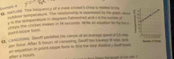 Example 4 
12. NATURE The frequency of a male cricket's chirp is related to the 
outdoor temperature. The relationship is expressed by the graph, when
y is the temperature in degrees Fahrenhelt and x is the number of 
chirps the cricket makes in 14 seconds. Write an equation for the line m 
point-slope form. 
13, CANOEING Geoff paddles his canoe at an average speed of 3.5 miles
per hour. After 5 hours of canoeing, Geoff has traveled 18 miles. Wite 
an equation in point-slope form to find the total distance y Geoff fravels 
after x hours. 
times the length of one side