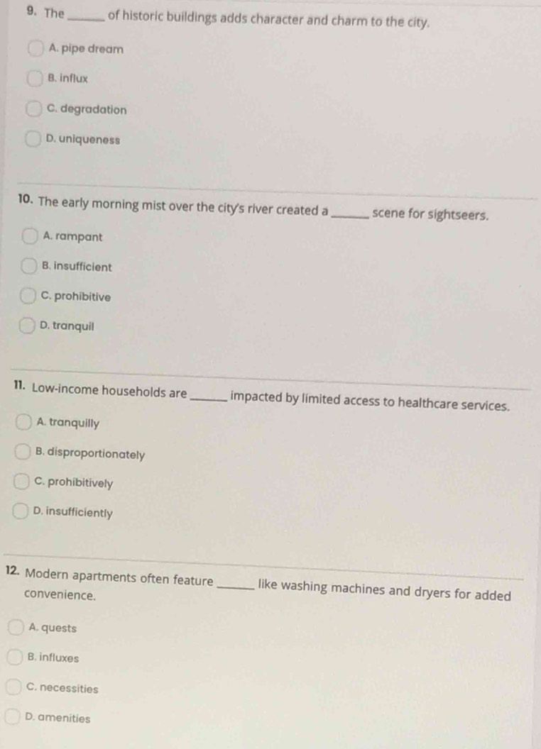 The_ of historic buildings adds character and charm to the city.
A. pipe dream
B. influx
C. degradation
D. uniqueness
10. The early morning mist over the city's river created a_ scene for sightseers.
A. rampant
B. insufficient
C. prohibitive
D. tranquil
11. Low-income households are _impacted by limited access to healthcare services.
A. tranquilly
B. disproportionately
C. prohibitively
D. insufficiently
12. Modern apartments often feature _like washing machines and dryers for added
convenience.
A. quests
B. influxes
C. necessities
D. amenities