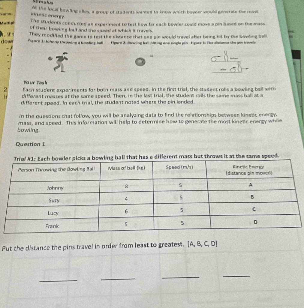 Stimulus 
At the local bowling alley, a group of students wanted to know which bowler would generate the most 
Name kinetic energy 
Multipi The students conducted an experiment to test how far each bowler could move a pin based on the mass 
of their bowling ball and the speed at which it travels. 
. if t They modified the game to test the distance that one pin would travel after being hit by the bowling ball. 
dow Figure 1: Johnny throwing a bowling ball Figure 2: Bowling ball hitting one single pin Figure 3: The distance the pin travels 
Your Task 
2 Each student experiments for both mass and speed. In the first trial, the student rolls a bowling ball with 
if different masses at the same speed. Then, in the last trial, the student rolls the same mass ball at a 
different speed. In each trial, the student noted where the pin landed. 
In the questions that follow, you will be analyzing data to find the relationships between kinetic energy, 
mass, and speed. This information will help to determine how to generate the most kinetic energy while 
bowling. 
Question 1 
hat has a different mass but throws it at the same speed. 
Put the distance the pins travel in order from least to greatest. [A,B,C,D]
_ 
_ 
_ 
_
