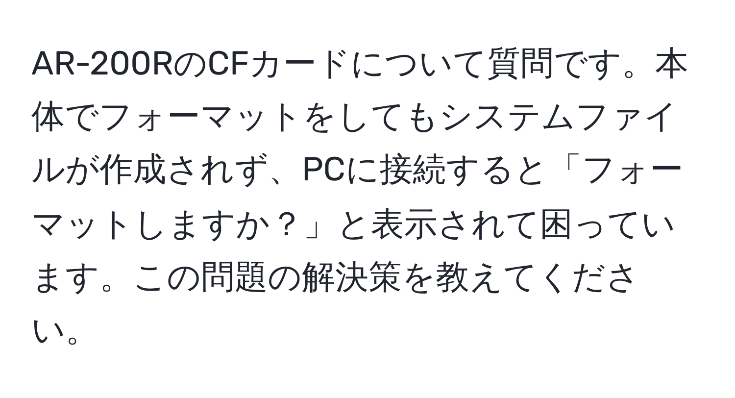 AR-200RのCFカードについて質問です。本体でフォーマットをしてもシステムファイルが作成されず、PCに接続すると「フォーマットしますか？」と表示されて困っています。この問題の解決策を教えてください。