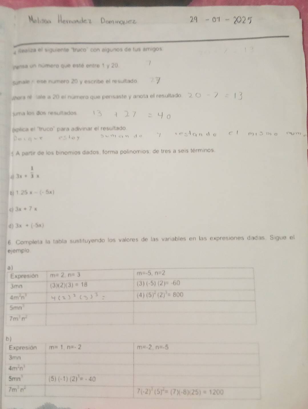 Realiza el siguiente 'truco" con algunos de tus amigos
pansa un número que esté entre 1 y 20.
Samale - ese numero 20 y escribe el resultado
Whora ré ale a 20 el número que pensaste y anota el resultado.
uma los dos resultados
xplica el "truco" para adivinar el resultado
5 A partir de los binomios dados, forma polínomios; de tres a seis términos.
a 3x+ 1/3 x
D) 1.25x-(-5x)
c) 3x+7x
d ) 3x+(-5x)
6. Completa la tabla sustituyendo los valores de las variables en las expresiones dadas. Sigue el
ejemplo